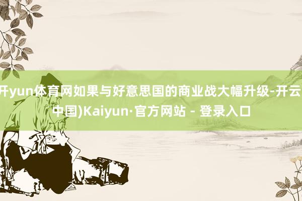 开yun体育网如果与好意思国的商业战大幅升级-开云(中国)Kaiyun·官方网站 - 登录入口