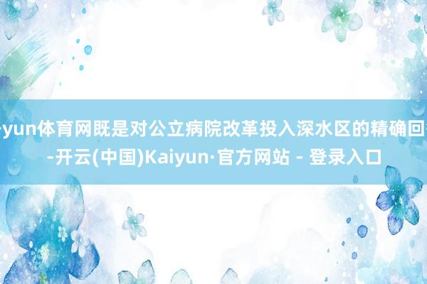 开yun体育网既是对公立病院改革投入深水区的精确回答-开云(中国)Kaiyun·官方网站 - 登录入口