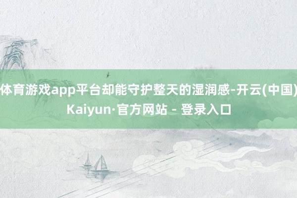 体育游戏app平台却能守护整天的湿润感-开云(中国)Kaiyun·官方网站 - 登录入口