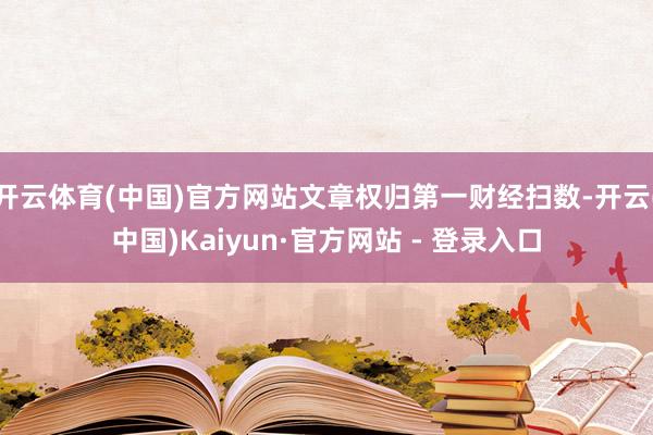 开云体育(中国)官方网站文章权归第一财经扫数-开云(中国)Kaiyun·官方网站 - 登录入口