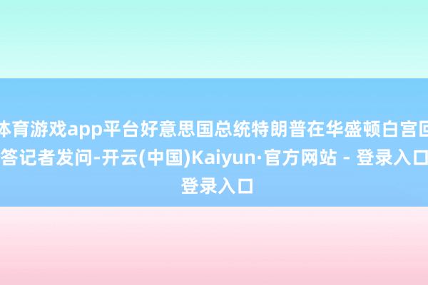 体育游戏app平台好意思国总统特朗普在华盛顿白宫回答记者发问-开云(中国)Kaiyun·官方网站 - 登录入口