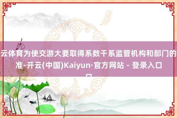 开云体育为使交游大要取得系数干系监管机构和部门的批准-开云(中国)Kaiyun·官方网站 - 登录入口