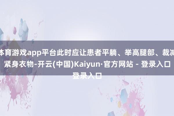 体育游戏app平台此时应让患者平躺、举高腿部、裁减紧身衣物-开云(中国)Kaiyun·官方网站 - 登录入口