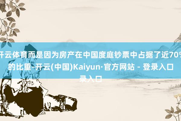 开云体育而是因为房产在中国度庭钞票中占据了近70%的比重-开云(中国)Kaiyun·官方网站 - 登录入口