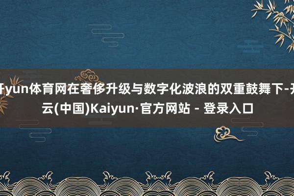 开yun体育网在奢侈升级与数字化波浪的双重鼓舞下-开云(中国)Kaiyun·官方网站 - 登录入口