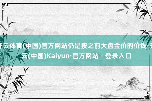 开云体育(中国)官方网站仍是按之前大盘金价的价钱-开云(中国)Kaiyun·官方网站 - 登录入口