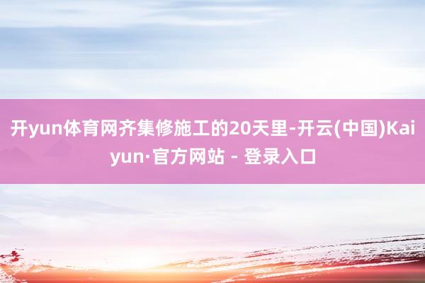 开yun体育网　　齐集修施工的20天里-开云(中国)Kaiyun·官方网站 - 登录入口