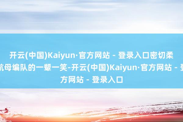 开云(中国)Kaiyun·官方网站 - 登录入口密切柔和咱们航母编队的一颦一笑-开云(中国)Kaiyun·官方网站 - 登录入口