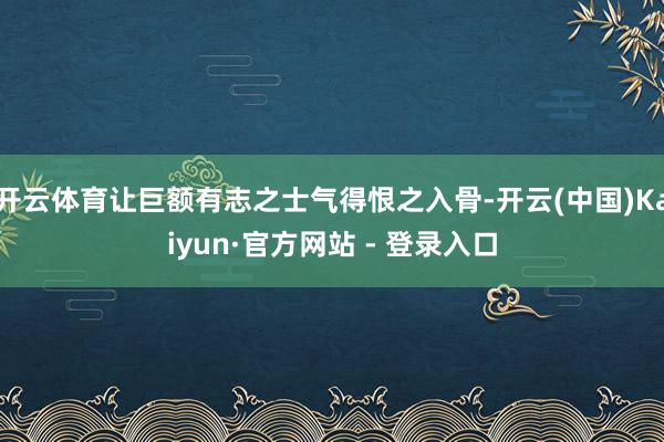 开云体育让巨额有志之士气得恨之入骨-开云(中国)Kaiyun·官方网站 - 登录入口