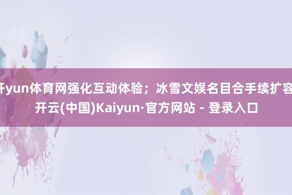 开yun体育网强化互动体验；冰雪文娱名目合手续扩容-开云(中国)Kaiyun·官方网站 - 登录入口