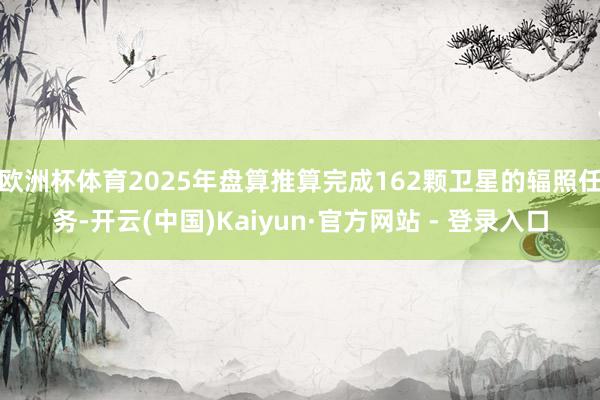 欧洲杯体育2025年盘算推算完成162颗卫星的辐照任务-开云(中国)Kaiyun·官方网站 - 登录入口
