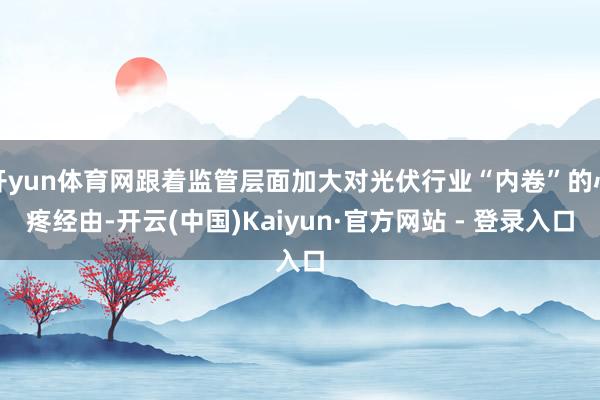 开yun体育网跟着监管层面加大对光伏行业“内卷”的心疼经由-开云(中国)Kaiyun·官方网站 - 登录入口