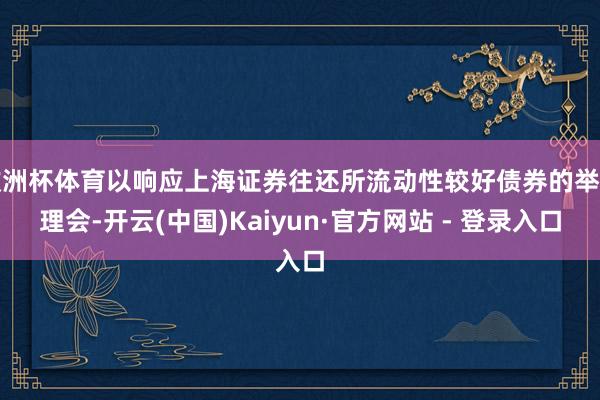 欧洲杯体育以响应上海证券往还所流动性较好债券的举座理会-开云(中国)Kaiyun·官方网站 - 登录入口