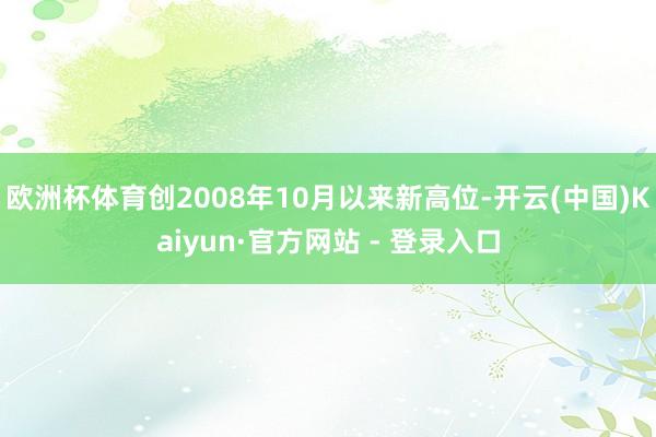 欧洲杯体育创2008年10月以来新高位-开云(中国)Kaiyun·官方网站 - 登录入口