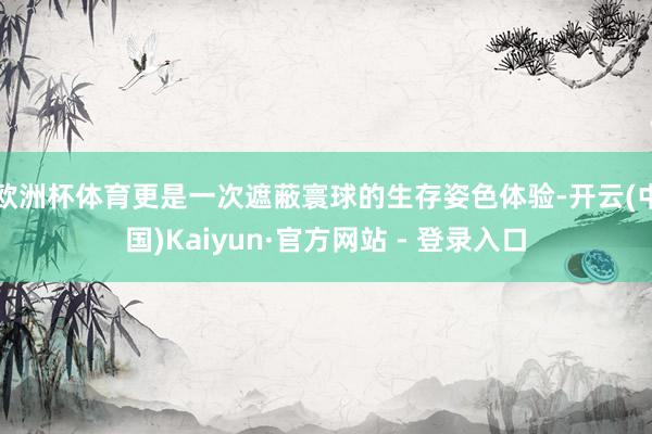 欧洲杯体育更是一次遮蔽寰球的生存姿色体验-开云(中国)Kaiyun·官方网站 - 登录入口