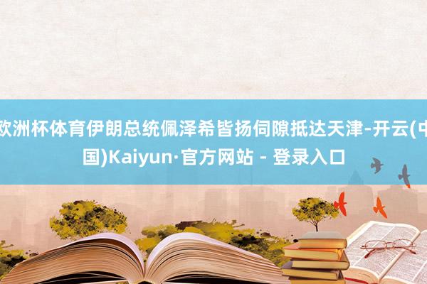 欧洲杯体育伊朗总统佩泽希皆扬伺隙抵达天津-开云(中国)Kaiyun·官方网站 - 登录入口