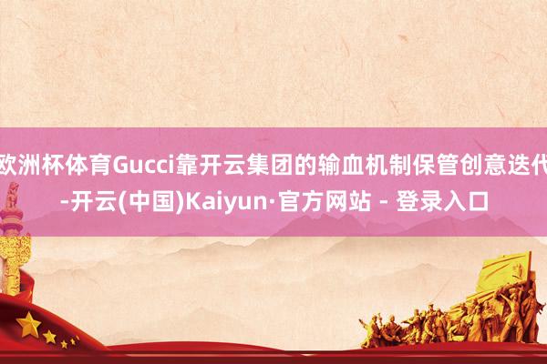 欧洲杯体育Gucci靠开云集团的输血机制保管创意迭代-开云(中国)Kaiyun·官方网站 - 登录入口