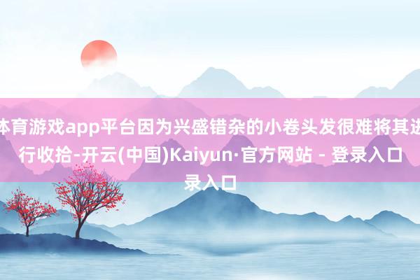 体育游戏app平台因为兴盛错杂的小卷头发很难将其进行收拾-开云(中国)Kaiyun·官方网站 - 登录入口