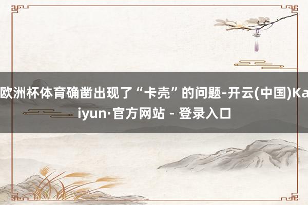 欧洲杯体育确凿出现了“卡壳”的问题-开云(中国)Kaiyun·官方网站 - 登录入口