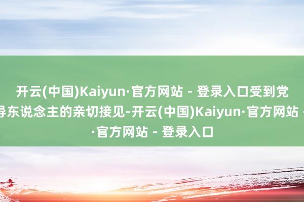 开云(中国)Kaiyun·官方网站 - 登录入口受到党和国度教导东说念主的亲切接见-开云(中国)Kaiyun·官方网站 - 登录入口