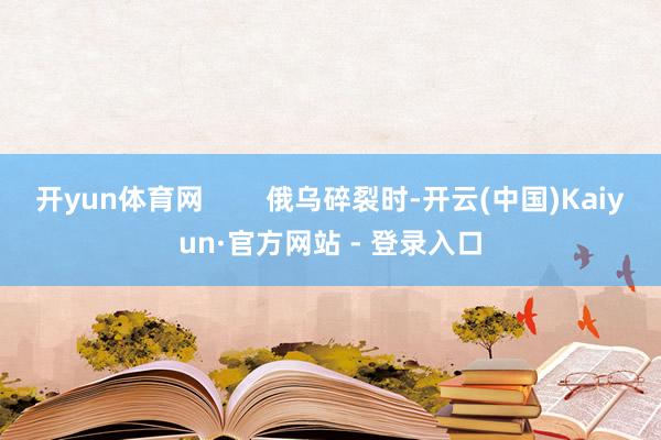 开yun体育网 俄乌碎裂时-开云(中国)Kaiyun·官方网站 - 登录入口