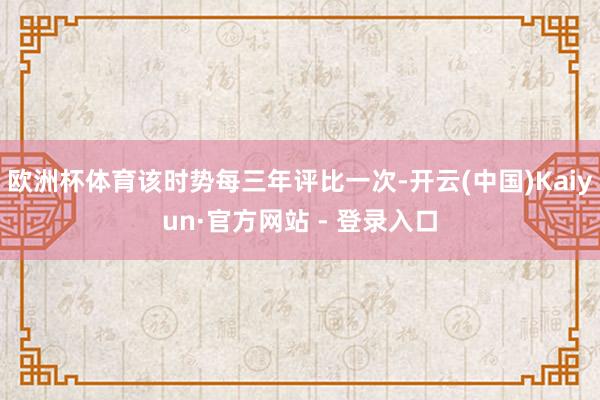 欧洲杯体育该时势每三年评比一次-开云(中国)Kaiyun·官方网站 - 登录入口