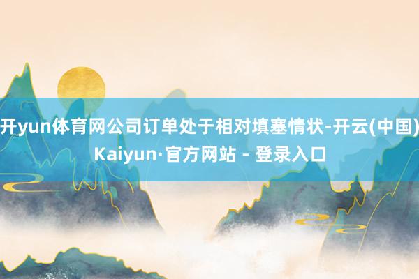 开yun体育网公司订单处于相对填塞情状-开云(中国)Kaiyun·官方网站 - 登录入口