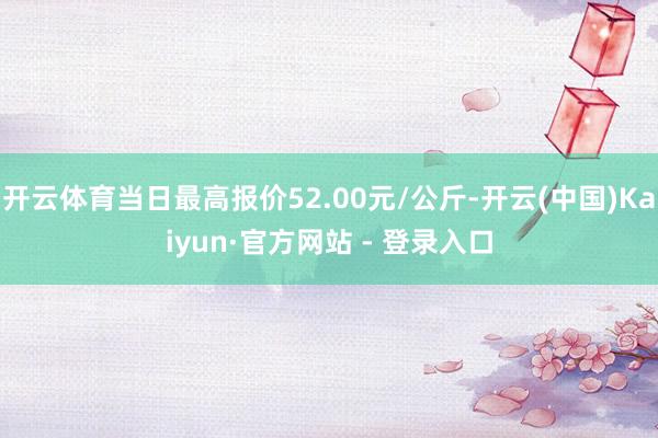 开云体育当日最高报价52.00元/公斤-开云(中国)Kaiyun·官方网站 - 登录入口