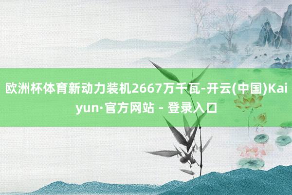 欧洲杯体育新动力装机2667万千瓦-开云(中国)Kaiyun·官方网站 - 登录入口