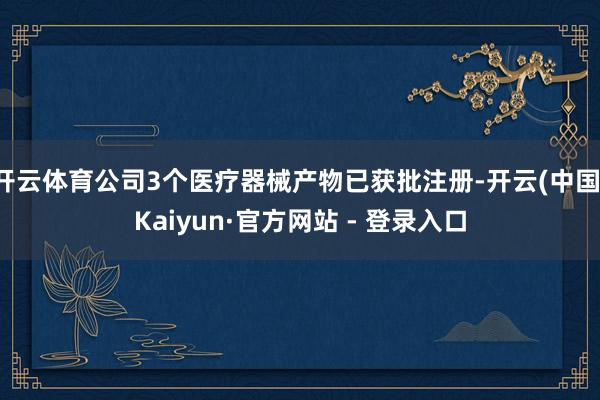 开云体育公司3个医疗器械产物已获批注册-开云(中国)Kaiyun·官方网站 - 登录入口