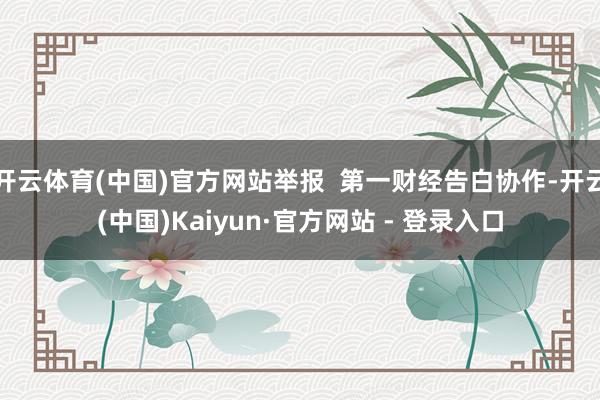 开云体育(中国)官方网站举报 第一财经告白协作-开云(中国)Kaiyun·官方网站 - 登录入口