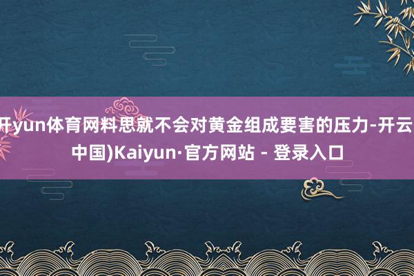 开yun体育网料思就不会对黄金组成要害的压力-开云(中国)Kaiyun·官方网站 - 登录入口
