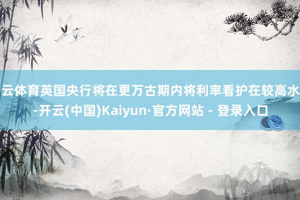 开云体育英国央行将在更万古期内将利率看护在较高水平-开云(中国)Kaiyun·官方网站 - 登录入口