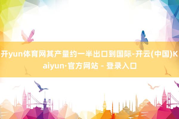 开yun体育网其产量约一半出口到国际-开云(中国)Kaiyun·官方网站 - 登录入口