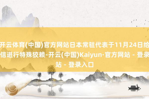 开云体育(中国)官方网站日本常驻代表于11月24日给你写信进行特殊狡赖-开云(中国)Kaiyun·官方网站 - 登录入口