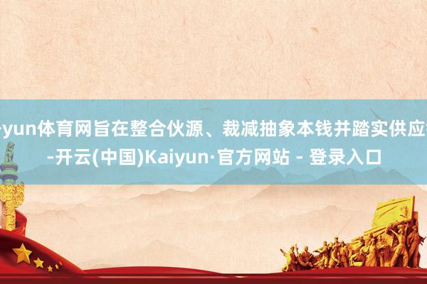 开yun体育网旨在整合伙源、裁减抽象本钱并踏实供应链-开云(中国)Kaiyun·官方网站 - 登录入口