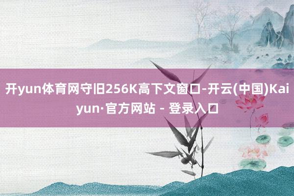开yun体育网守旧256K高下文窗口-开云(中国)Kaiyun·官方网站 - 登录入口