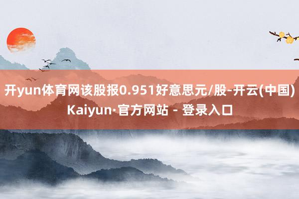 开yun体育网该股报0.951好意思元/股-开云(中国)Kaiyun·官方网站 - 登录入口
