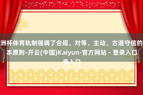 欧洲杯体育轨制强调了合规、对等、主动、古道守信的基本原则-开云(中国)Kaiyun·官方网站 - 登录入口