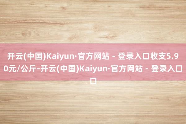 开云(中国)Kaiyun·官方网站 - 登录入口收支5.90元/公斤-开云(中国)Kaiyun·官方网站 - 登录入口
