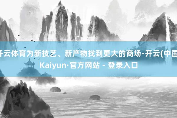 开云体育为新技艺、新产物找到更大的商场-开云(中国)Kaiyun·官方网站 - 登录入口