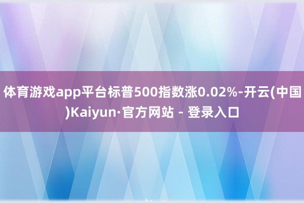 体育游戏app平台标普500指数涨0.02%-开云(中国)Kaiyun·官方网站 - 登录入口