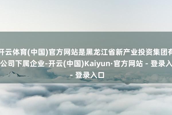 开云体育(中国)官方网站是黑龙江省新产业投资集团有限公司下属企业-开云(中国)Kaiyun·官方网站 - 登录入口