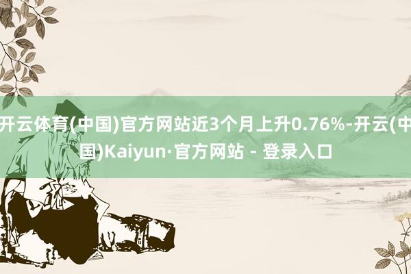 开云体育(中国)官方网站近3个月上升0.76%-开云(中国)Kaiyun·官方网站 - 登录入口