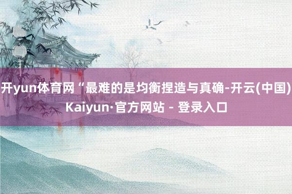 开yun体育网“最难的是均衡捏造与真确-开云(中国)Kaiyun·官方网站 - 登录入口