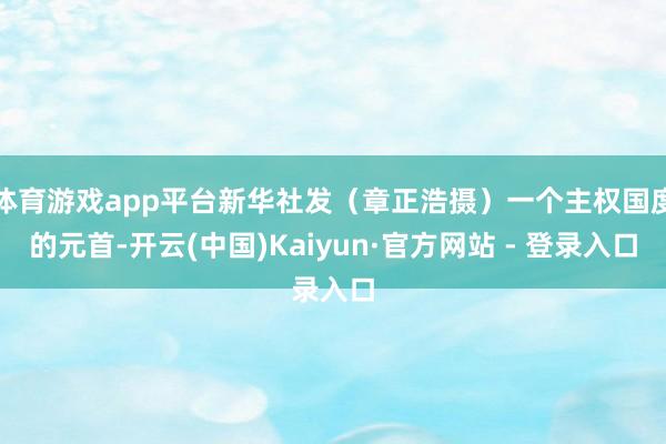 体育游戏app平台新华社发（章正浩摄）一个主权国度的元首-开云(中国)Kaiyun·官方网站 - 登录入口