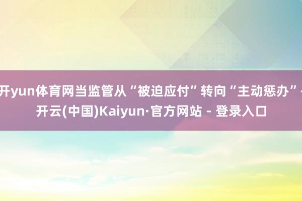 开yun体育网当监管从“被迫应付”转向“主动惩办”-开云(中国)Kaiyun·官方网站 - 登录入口