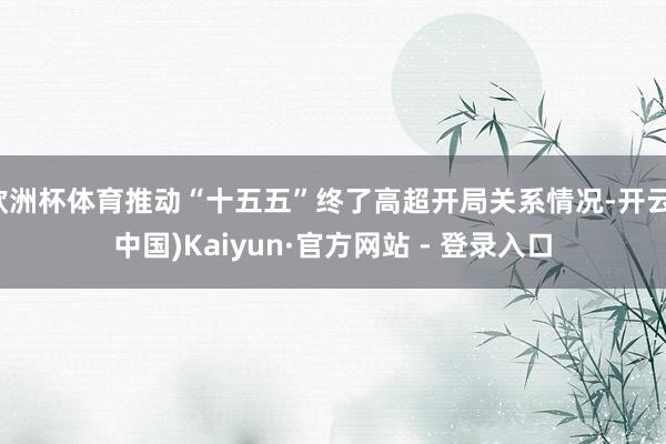 欧洲杯体育推动“十五五”终了高超开局关系情况-开云(中国)Kaiyun·官方网站 - 登录入口