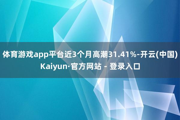 体育游戏app平台近3个月高潮31.41%-开云(中国)Kaiyun·官方网站 - 登录入口