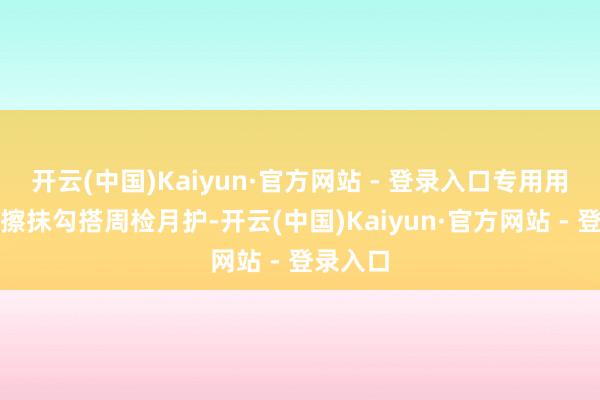 开云(中国)Kaiyun·官方网站 - 登录入口专用用具双向擦抹勾搭周检月护-开云(中国)Kaiyun·官方网站 - 登录入口